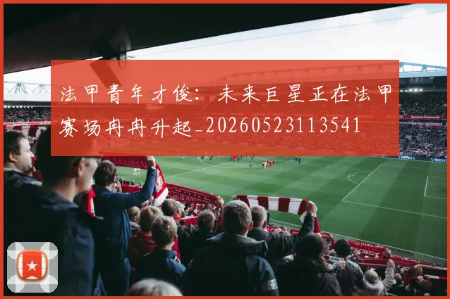 法甲青年才俊：未来巨星正在法甲赛场冉冉升起_20260523113541