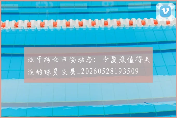 法甲转会市场动态：今夏最值得关注的球员交易_20260528193509