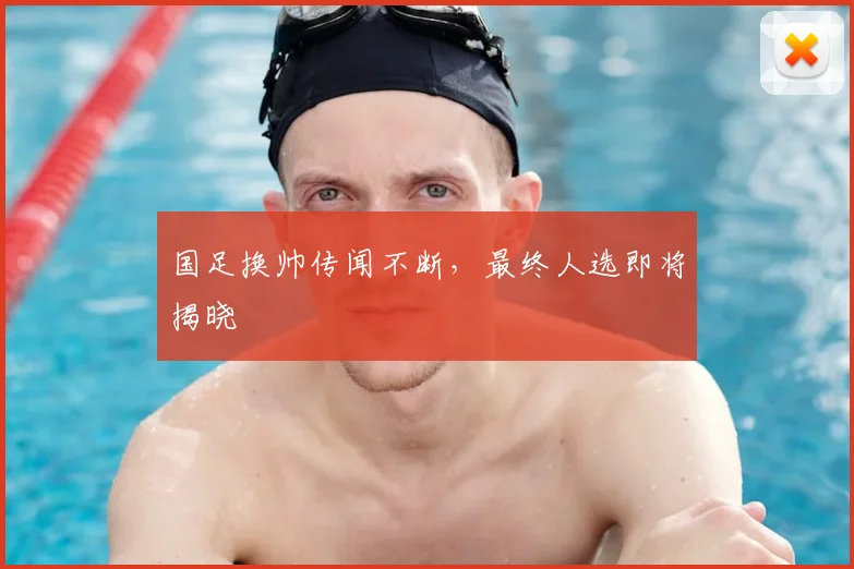 国足换帅传闻不断，最终人选即将揭晓