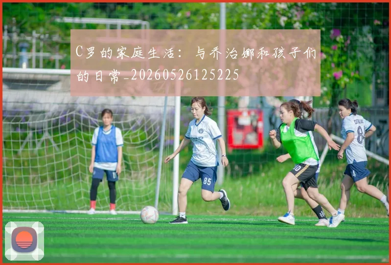 C罗的家庭生活：与乔治娜和孩子们的日常_20260526125225
