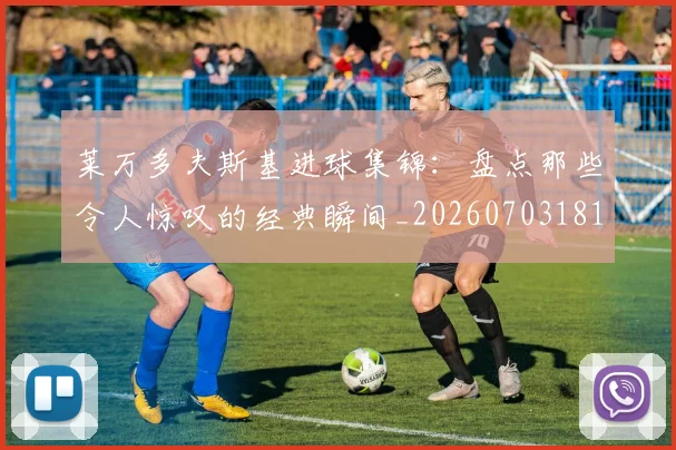 莱万多夫斯基进球集锦:盘点那些令人惊叹的经典瞬间_20260703181813