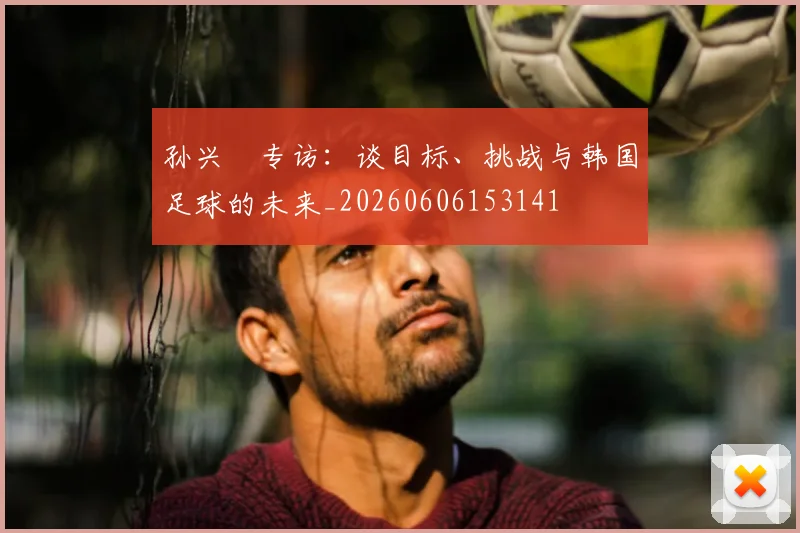 孙兴慜专访：谈目标、挑战与韩国足球的未来_20260606153141
