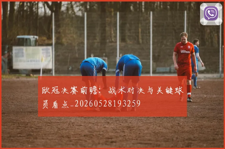 欧冠决赛前瞻：战术对决与关键球员看点_20260528193259