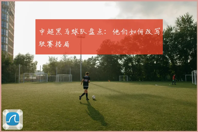 中超黑马球队盘点：他们如何改写联赛格局