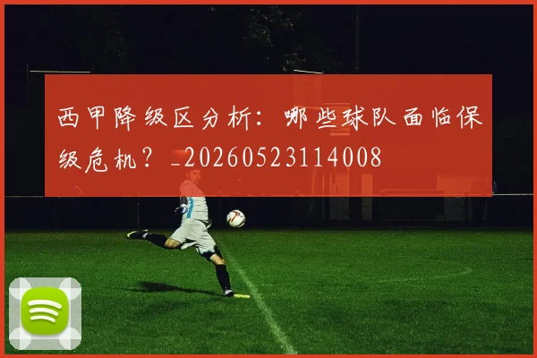 西甲降级区分析：哪些球队面临保级危机？_20260523114008