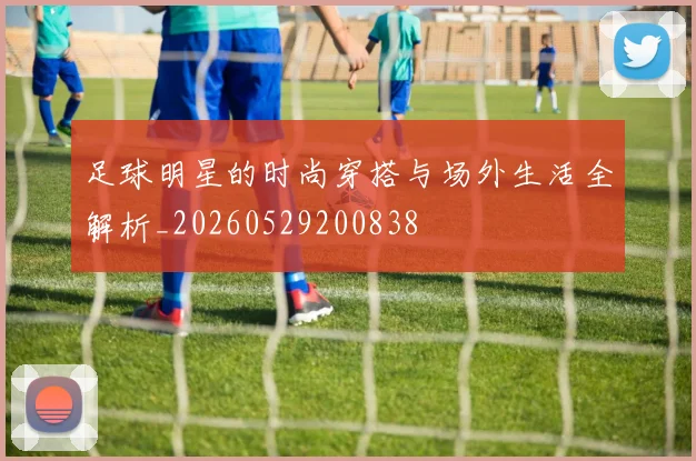 足球明星的时尚穿搭与场外生活全解析_20260529200838
