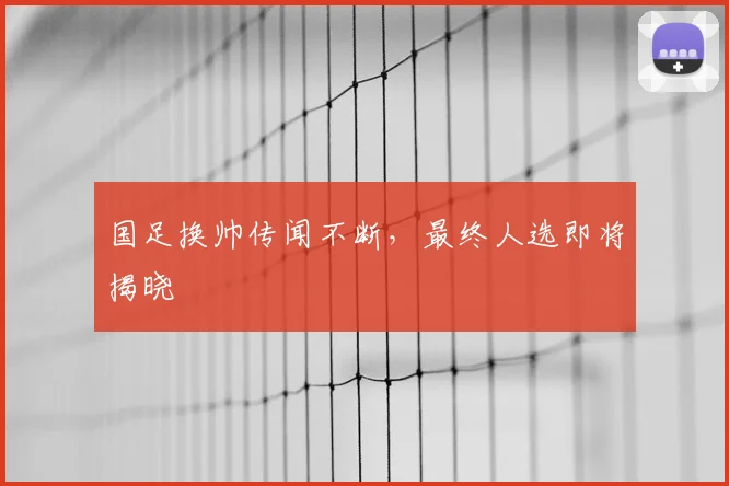 国足换帅传闻不断，最终人选即将揭晓