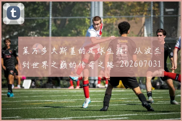 莱万多夫斯基的足球生涯:从波兰到世界之巅的传奇之路_20260703181806