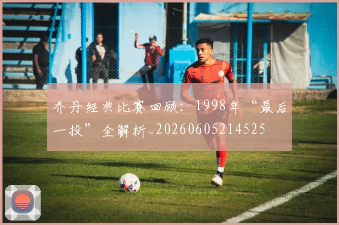 乔丹经典比赛回顾：1998年“最后一投”全解析_20260605214525