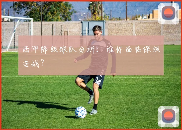 西甲降级球队分析：谁将面临保级苦战？