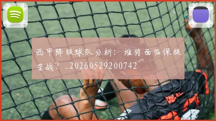 西甲降级球队分析：谁将面临保级苦战？_20260529200742