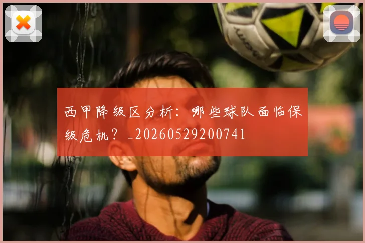 西甲降级区分析：哪些球队面临保级危机？_20260529200741