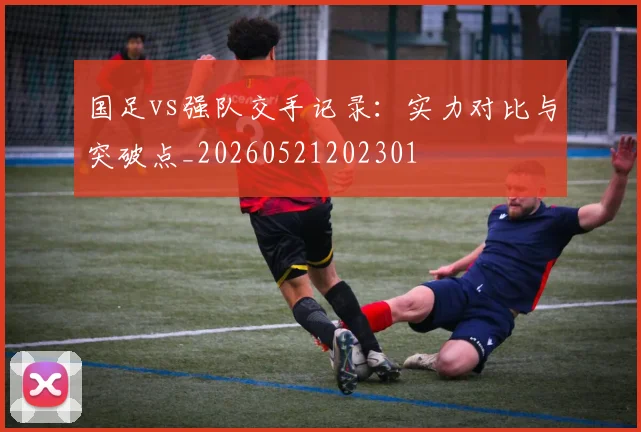 国足vs强队交手记录:实力对比与突破点_20260521202301