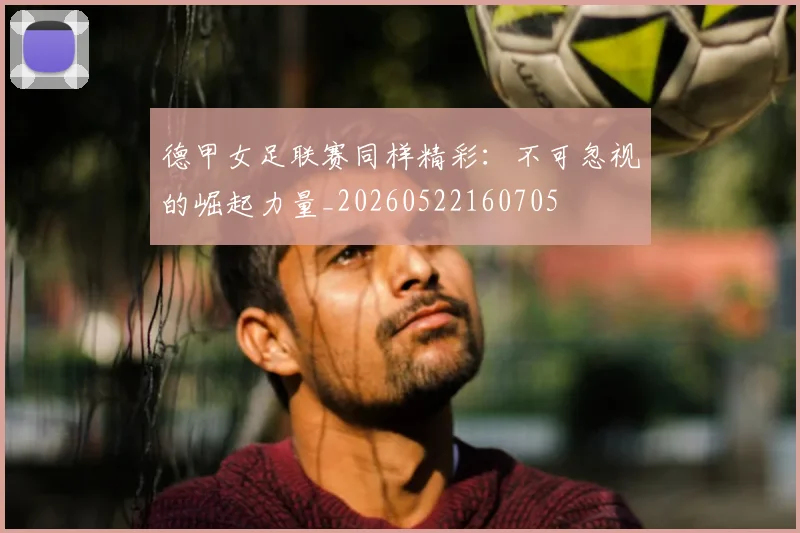 德甲女足联赛同样精彩:不可忽视的崛起力量_20260522160705