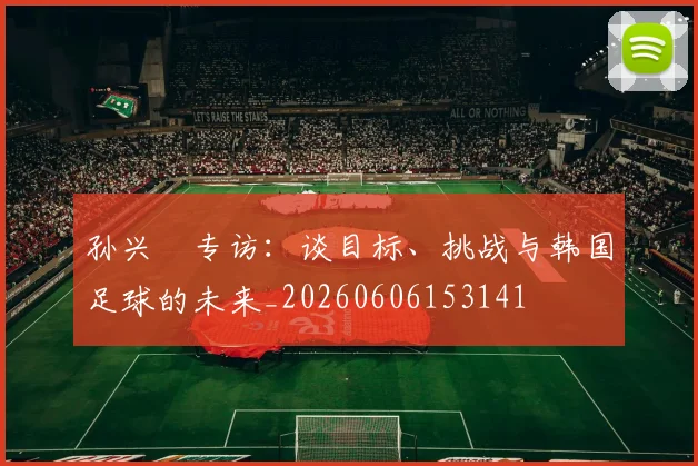 孙兴慜专访：谈目标、挑战与韩国足球的未来_20260606153141