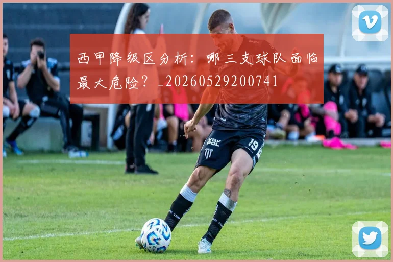西甲降级区分析：哪三支球队面临最大危险？_20260529200741