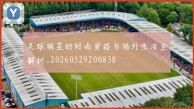 足球明星的时尚穿搭与场外生活全解析_20260529200838