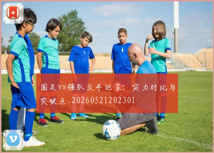 国足vs强队交手记录：实力对比与突破点_20260521202301
